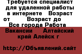 Требуется специалист для удаленной работы в интернете › Возраст от ­ 18 › Возраст до ­ 56 - Все города Работа » Вакансии   . Алтайский край,Алейск г.